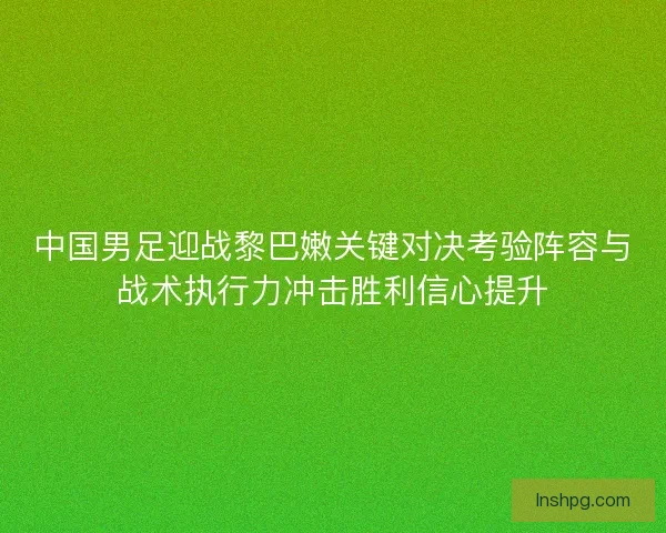 中国男足迎战黎巴嫩关键对决考验阵容与战术执行力冲击胜利信心提升