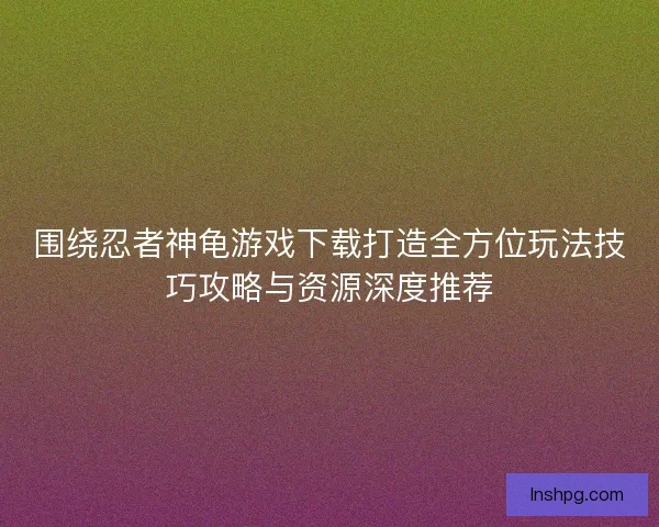 围绕忍者神龟游戏下载打造全方位玩法技巧攻略与资源深度推荐