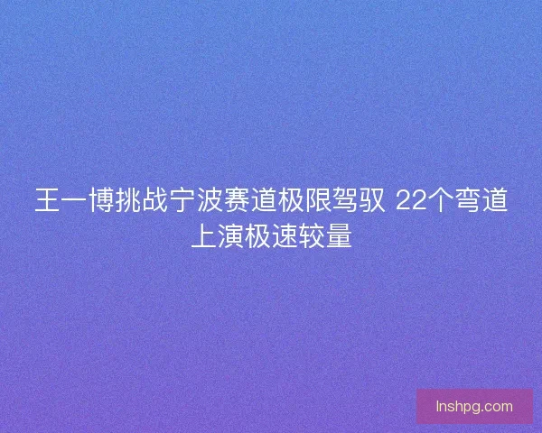 王一博挑战宁波赛道极限驾驭 22个弯道上演极速较量