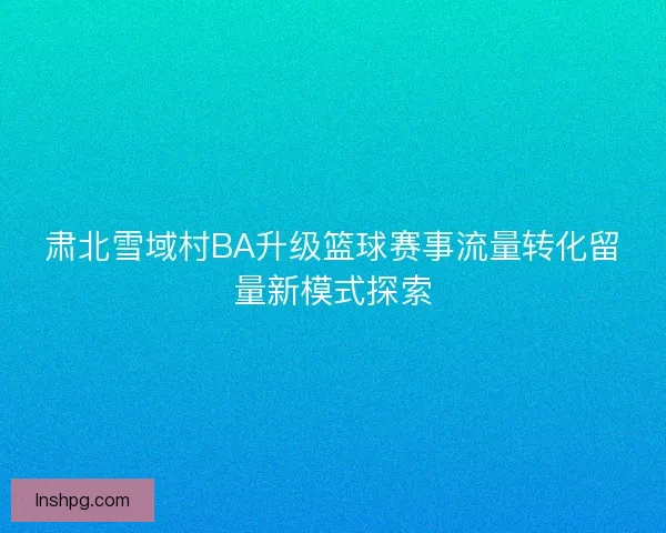 肃北雪域村BA升级篮球赛事流量转化留量新模式探索