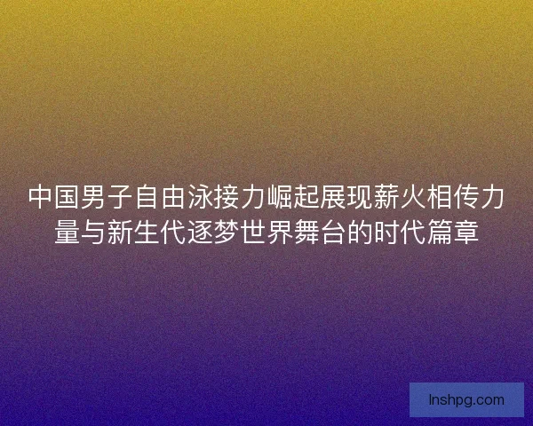 中国男子自由泳接力崛起展现薪火相传力量与新生代逐梦世界舞台的时代篇章