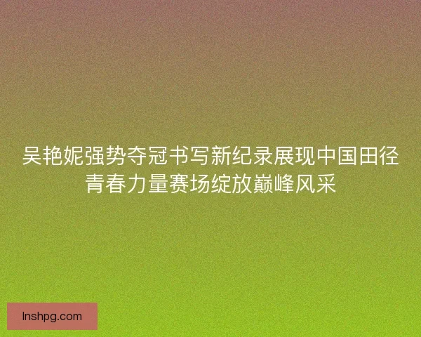 吴艳妮强势夺冠书写新纪录展现中国田径青春力量赛场绽放巅峰风采