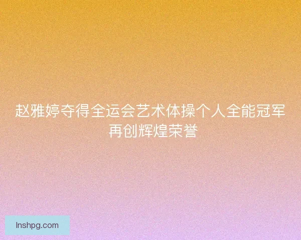 赵雅婷夺得全运会艺术体操个人全能冠军 再创辉煌荣誉