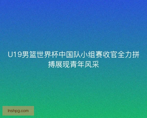 U19男篮世界杯中国队小组赛收官全力拼搏展现青年风采 U19男篮世界杯中国队小组赛收官全力拼搏展现青年风采