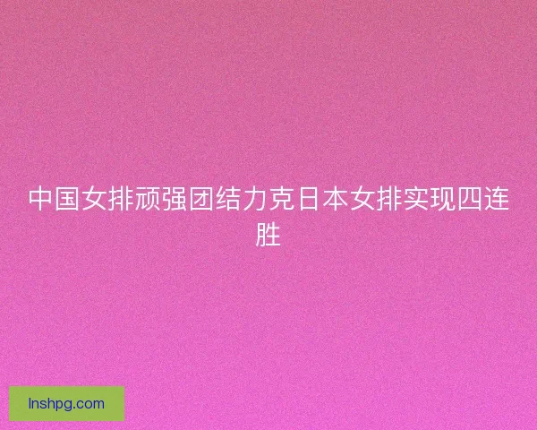 中国女排顽强团结力克日本女排实现四连胜