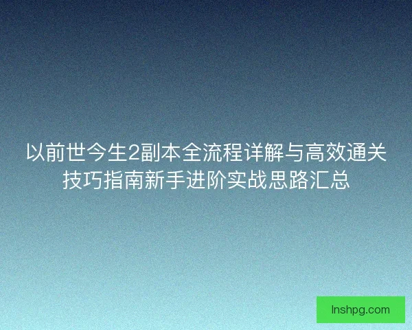 以前世今生2副本全流程详解与高效通关技巧指南新手进阶实战思路汇总 以前世今生2副本全流程详解与高效通关技巧指南新手进阶实战思路汇总