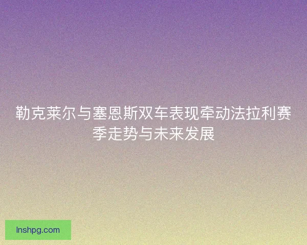 勒克莱尔与塞恩斯双车表现牵动法拉利赛季走势与未来发展 勒克莱尔与塞恩斯双车表现牵动法拉利赛季走势与未来发展
