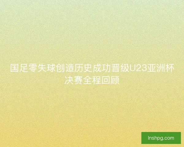 国足零失球创造历史成功晋级U23亚洲杯决赛全程回顾 国足零失球创造历史成功晋级U23亚洲杯决赛全程回顾