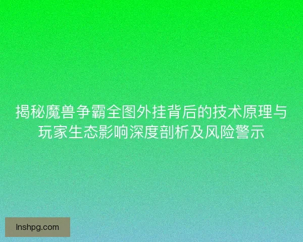 揭秘魔兽争霸全图外挂背后的技术原理与玩家生态影响深度剖析及风险警示