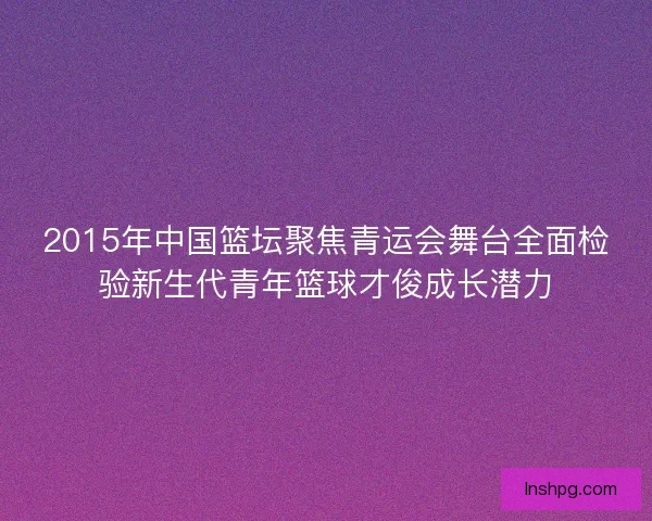 2015年中国篮坛聚焦青运会舞台全面检验新生代青年篮球才俊成长潜力