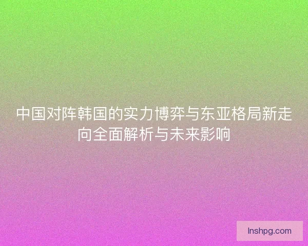 中国对阵韩国的实力博弈与东亚格局新走向全面解析与未来影响 中国对阵韩国的实力博弈与东亚格局新走向全面解析与未来影响