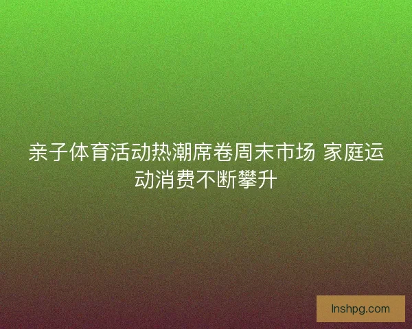 亲子体育活动热潮席卷周末市场 家庭运动消费不断攀升