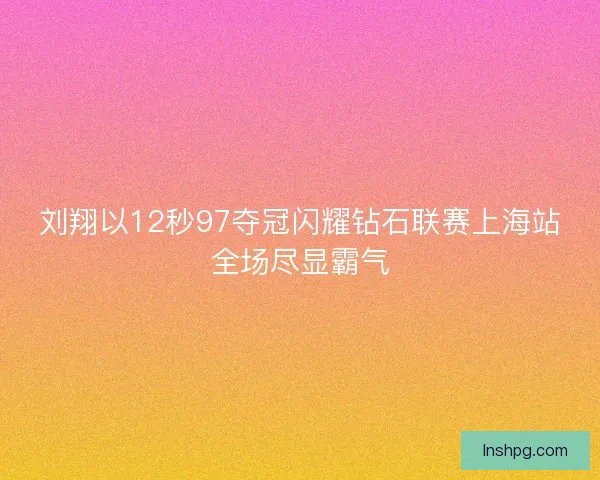 刘翔以12秒97夺冠闪耀钻石联赛上海站全场尽显霸气
