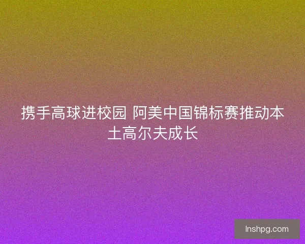 携手高球进校园 阿美中国锦标赛推动本土高尔夫成长