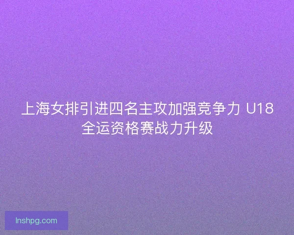上海女排引进四名主攻加强竞争力 U18全运资格赛战力升级 上海女排引进四名主攻加强竞争力 U18全运资格赛战力升级