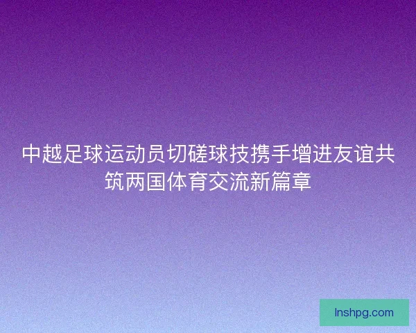 中越足球运动员切磋球技携手增进友谊共筑两国体育交流新篇章 中越足球运动员切磋球技携手增进友谊共筑两国体育交流新篇章