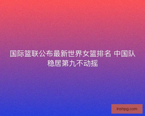 国际篮联公布最新世界女篮排名 中国队稳居第九不动摇 国际篮联公布最新世界女篮排名 中国队稳居第九不动摇