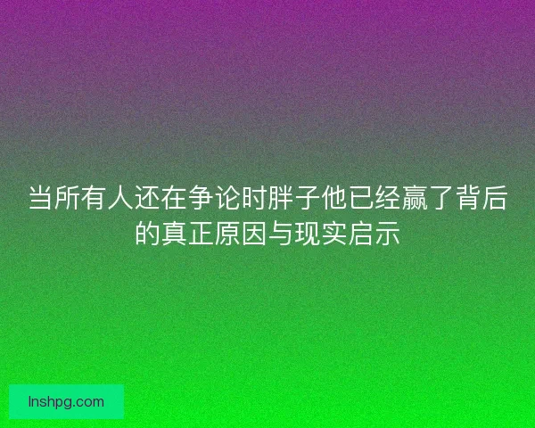 当所有人还在争论时胖子他已经赢了背后的真正原因与现实启示 当所有人还在争论时胖子他已经赢了背后的真正原因与现实启示