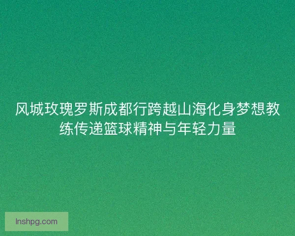 风城玫瑰罗斯成都行跨越山海化身梦想教练传递篮球精神与年轻力量
