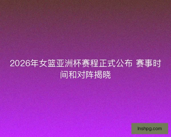 2026年女篮亚洲杯赛程正式公布 赛事时间和对阵揭晓