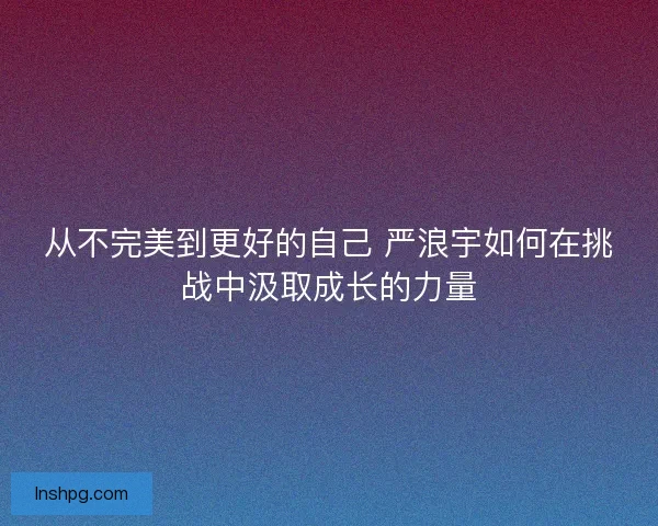 从不完美到更好的自己 严浪宇如何在挑战中汲取成长的力量