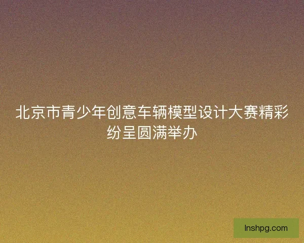 北京市青少年创意车辆模型设计大赛精彩纷呈圆满举办 北京市青少年创意车辆模型设计大赛精彩纷呈圆满举办
