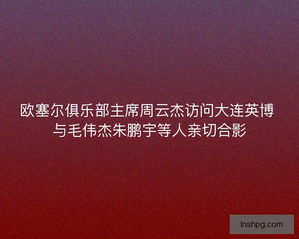欧塞尔俱乐部主席周云杰访问大连英博 与毛伟杰朱鹏宇等人亲切合影
