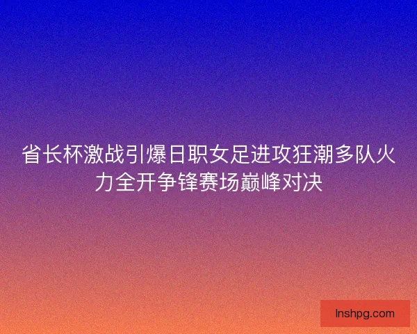 省长杯激战引爆日职女足进攻狂潮多队火力全开争锋赛场巅峰对决