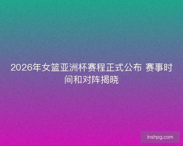 2026年女篮亚洲杯赛程正式公布 赛事时间和对阵揭晓