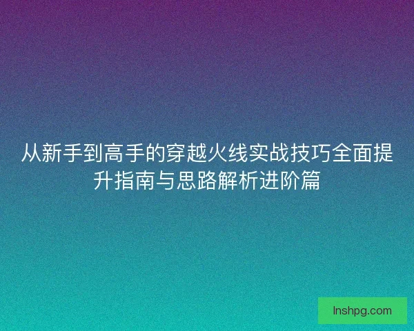 从新手到高手的穿越火线实战技巧全面提升指南与思路解析进阶篇