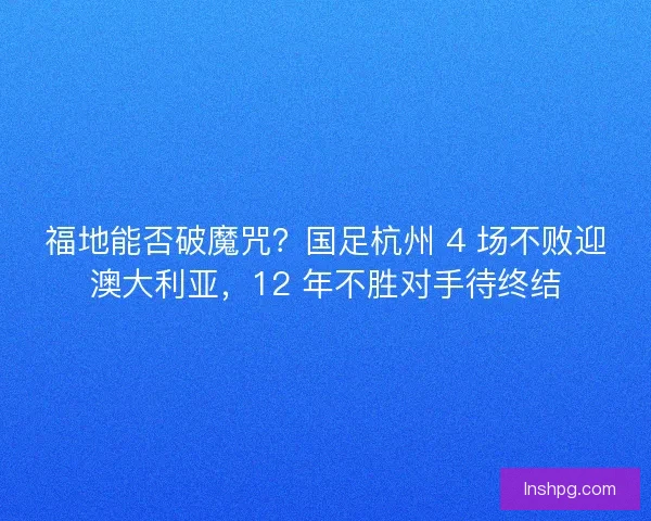 福地能否破魔咒？国足杭州 4 场不败迎澳大利亚，12 年不胜对手待终结