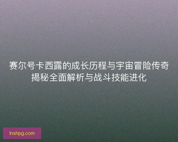 赛尔号卡西露的成长历程与宇宙冒险传奇揭秘全面解析与战斗技能进化 赛尔号卡西露的成长历程与宇宙冒险传奇揭秘全面解析与战斗技能进化