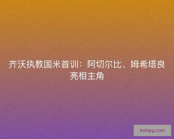 齐沃执教国米首训：阿切尔比、姆希塔良亮相主角