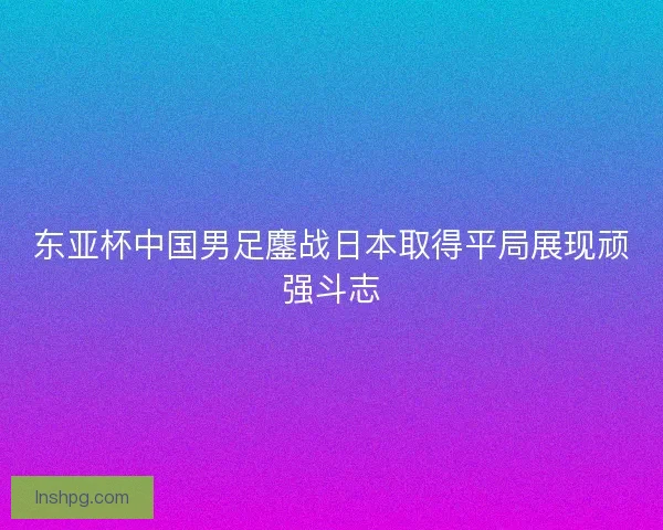 东亚杯中国男足鏖战日本取得平局展现顽强斗志 东亚杯中国男足鏖战日本取得平局展现顽强斗志
