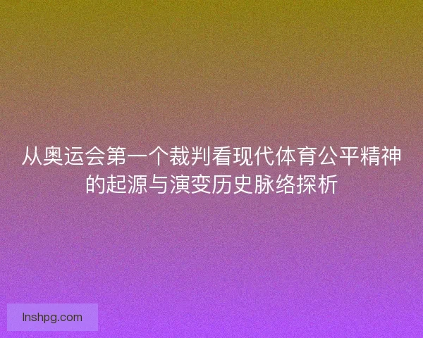 从奥运会第一个裁判看现代体育公平精神的起源与演变历史脉络探析 从奥运会第一个裁判看现代体育公平精神的起源与演变历史脉络探析