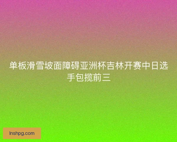 单板滑雪坡面障碍亚洲杯吉林开赛中日选手包揽前三