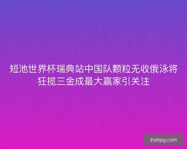 短池世界杯瑞典站中国队颗粒无收俄泳将狂揽三金成最大赢家引关注