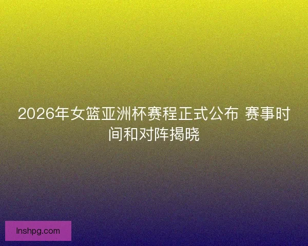 2026年女篮亚洲杯赛程正式公布 赛事时间和对阵揭晓