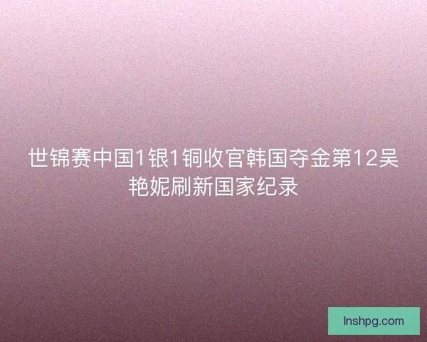 世锦赛中国1银1铜收官韩国夺金第12吴艳妮刷新国家纪录