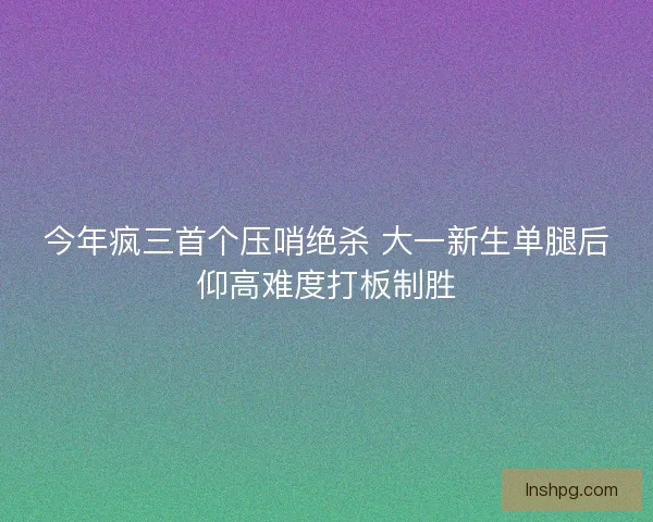 今年疯三首个压哨绝杀 大一新生单腿后仰高难度打板制胜