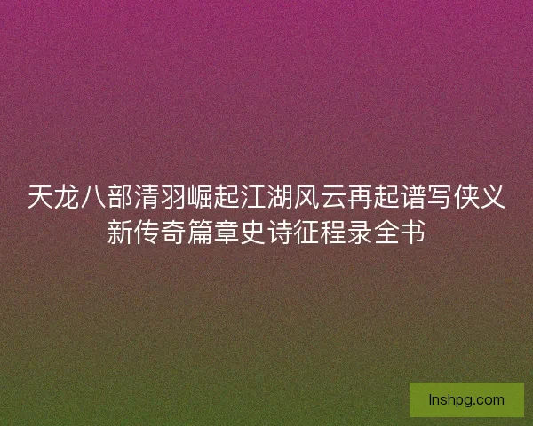 天龙八部清羽崛起江湖风云再起谱写侠义新传奇篇章史诗征程录全书 天龙八部清羽崛起江湖风云再起谱写侠义新传奇篇章史诗征程录全书