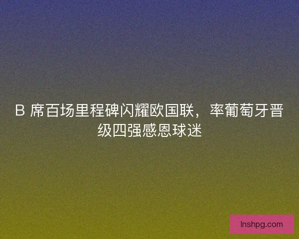B 席百场里程碑闪耀欧国联，率葡萄牙晋级四强感恩球迷