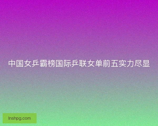 中国女乒霸榜国际乒联女单前五实力尽显 中国女乒霸榜国际乒联女单前五实力尽显