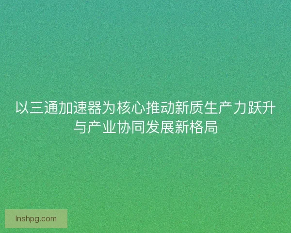 以三通加速器为核心推动新质生产力跃升与产业协同发展新格局 以三通加速器为核心推动新质生产力跃升与产业协同发展新格局