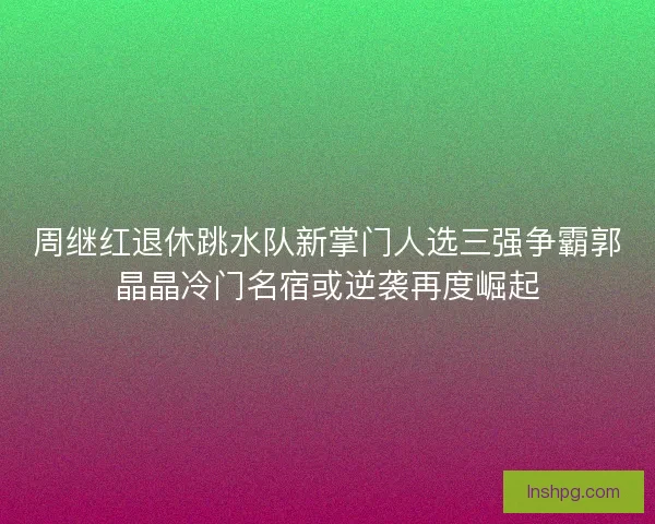 周继红退休跳水队新掌门人选三强争霸郭晶晶冷门名宿或逆袭再度崛起 周继红退休跳水队新掌门人选三强争霸郭晶晶冷门名宿或逆袭再度崛起
