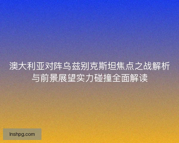 澳大利亚对阵乌兹别克斯坦焦点之战解析与前景展望实力碰撞全面解读 澳大利亚对阵乌兹别克斯坦焦点之战解析与前景展望实力碰撞全面解读