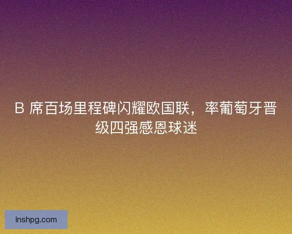 B 席百场里程碑闪耀欧国联，率葡萄牙晋级四强感恩球迷