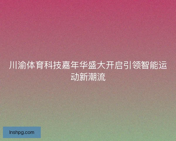 川渝体育科技嘉年华盛大开启引领智能运动新潮流 川渝体育科技嘉年华盛大开启引领智能运动新潮流